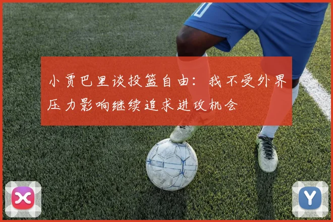 小贾巴里谈投篮自由：我不受外界压力影响继续追求进攻机会
