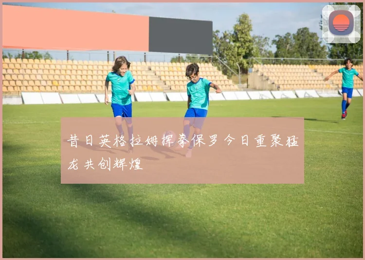 昔日英格拉姆挥拳保罗今日重聚猛龙共创辉煌