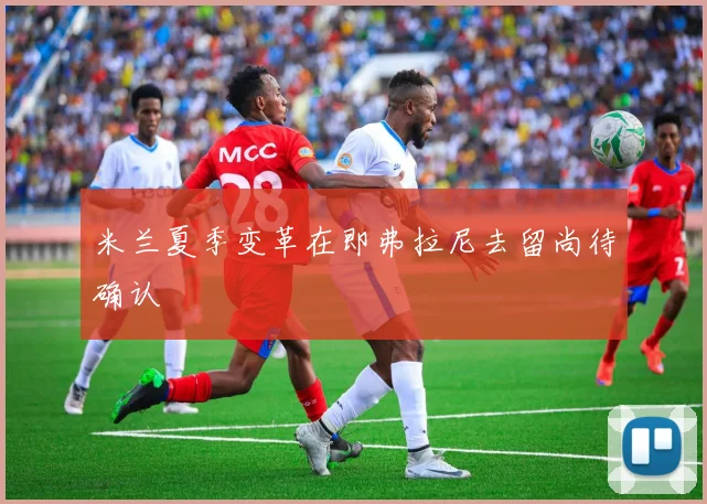 米兰夏季变革在即弗拉尼去留尚待确认