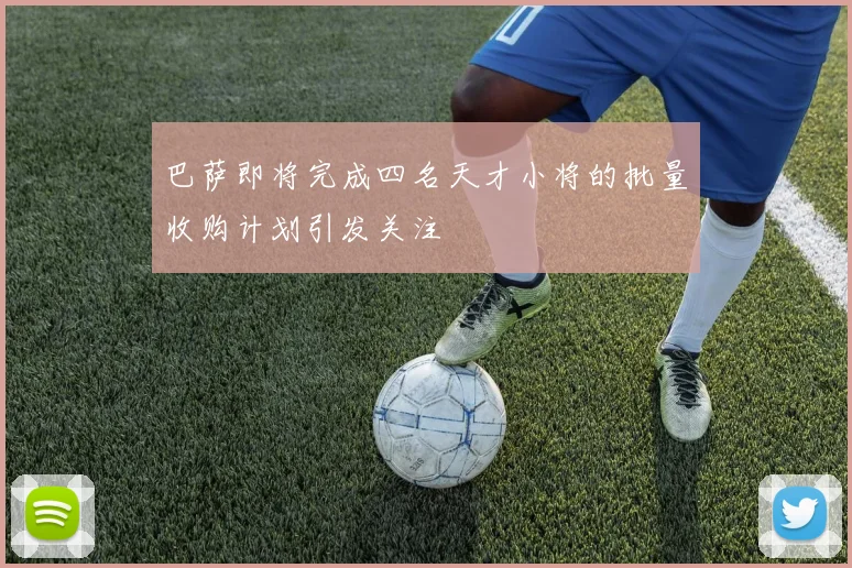 巴萨即将完成四名天才小将的批量收购计划引发关注