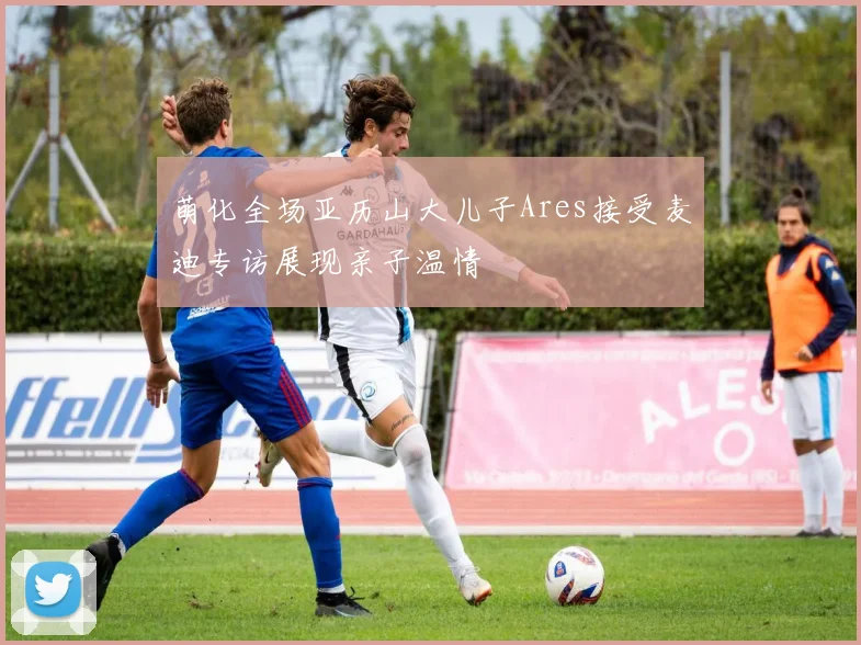 萌化全场亚历山大儿子Ares接受麦迪专访展现亲子温情