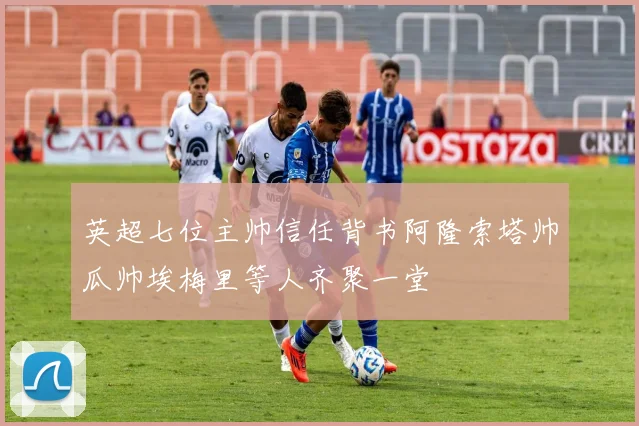 英超七位主帅信任背书阿隆索塔帅瓜帅埃梅里等人齐聚一堂