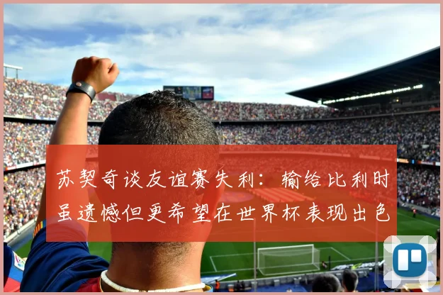 苏契奇谈友谊赛失利：输给比利时虽遗憾但更希望在世界杯表现出色