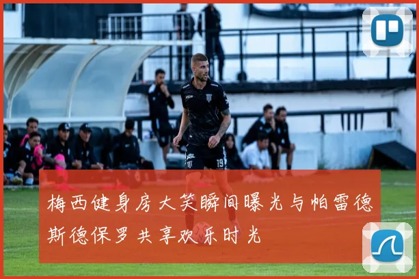 梅西健身房大笑瞬间曝光与帕雷德斯德保罗共享欢乐时光
