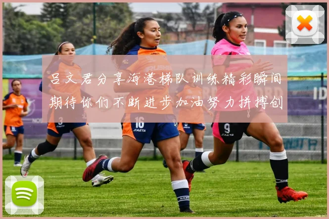 吕文君分享海港梯队训练精彩瞬间期待你们不断进步加油努力拼搏创造辉煌